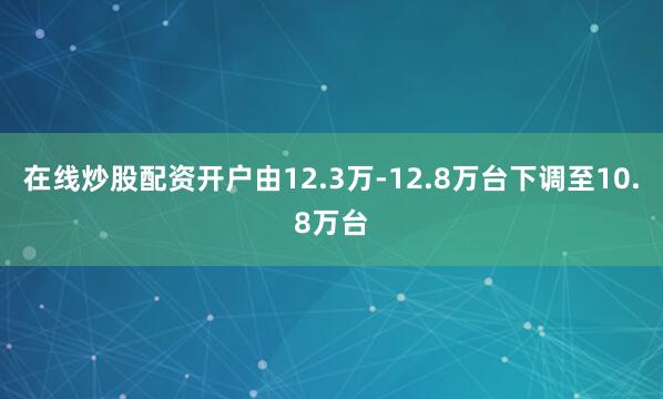在线炒股配资开户由12.3万-12.8万台下调至10.8万台