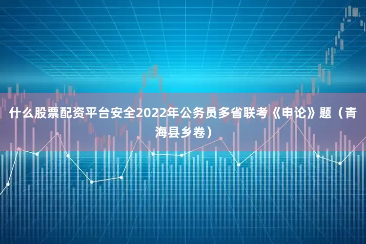 什么股票配资平台安全2022年公务员多省联考《申论》题（青海县乡卷）