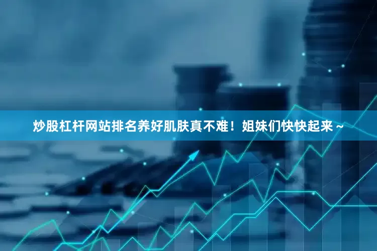 炒股杠杆网站排名养好肌肤真不难！姐妹们快快起来～